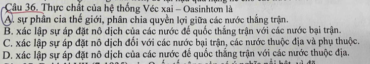 Thực chất của hệ thống Véc xai - Oasinhtơn là
A. sự phân cia thể giới, phân chia quyền lợi giữa các nước thắng trận.
B. xác lập sự áp đặt nô dịch của các nước đế quốc thắng trận với các nước bại trận.
C. xác lập sự áp đặt nô dịch đổi với các nước bại trận, các nước thuộc địa và phụ thuộc.
D. xác lập sự áp đặt nô dịch của các nước đế quốc thắng trận với các nước thuộc địa.