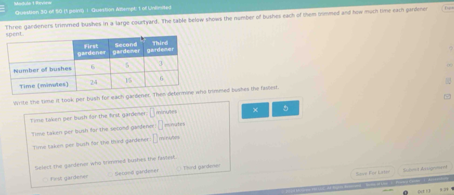 Module 1 Review
Question 30 of 50 (1 point) | Question Attempt: 1 of Unlimited
Three gardeners trimmed bushes in a large courtyard. The table below shows the number of bushes each of them trimmed and how much time each gardener
∞
Write the time it took per bush for each garde trimmed bushes the fastest.
Time taken per bush for the first gardener: □ minutes
× 5
Time taken per bush for the second gardener: □ minutes
Time taken per bush for the third gardener: □ minutes
Select the gardener who trimmed bushes the fastest.
Save For Later Submit Assignment
First gardener Second gardener Third gardener
's eswyand Beets of Ue 1 Fsacy Centar 1. Arce an
Oct 13 9.39