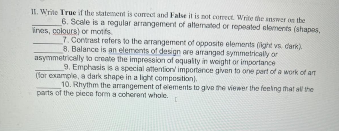 Write True if the statement is correct and False it is not correct. Write the answer on the 
_6. Scale is a regular arrangement of alternated or repeated elements (shapes, 
lines, colours) or motifs. 
_7. Contrast refers to the arrangement of opposite elements (light vs. dark). 
_8. Balance is an elements of design are arranged symmetrically or 
asymmetrically to create the impression of equality in weight or importance 
_9. Emphasis is a special attention/ importance given to one part of a work of art 
(for example, a dark shape in a light composition). 
_10. Rhythm the arrangement of elements to give the viewer the feeling that all the 
parts of the piece form a coherent whole.