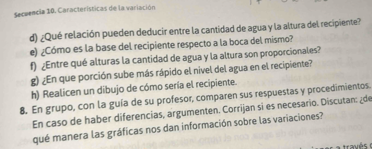 Secuencia 10. Características de la variación 
d) ¿Qué relación pueden deducir entre la cantidad de agua y la altura del recipiente? 
e) ¿Cómo es la base del recipiente respecto a la boca del mismo? 
f) ¿Entre qué alturas la cantidad de agua y la altura son proporcionales? 
g) ¿En que porción sube más rápido el nivel del agua en el recipiente? 
h) Realicen un dibujo de cómo sería el recipiente. 
8. En grupo, con la guía de su profesor, comparen sus respuestas y procedimientos. 
En caso de haber diferencias, argumenten. Corrijan si es necesario. Discutan: ¿de 
qué manera las gráficas nos dan información sobre las variaciones? 
a través o