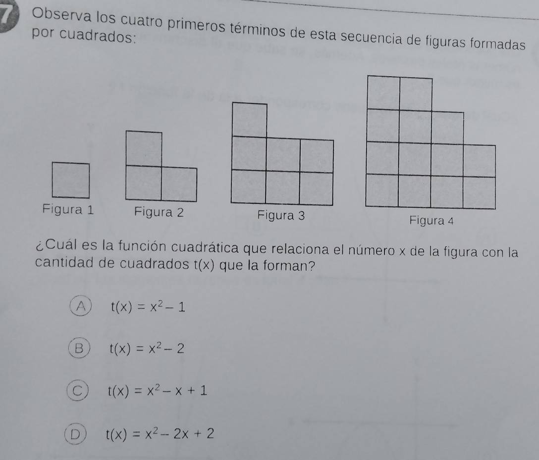 Observa los cuatro primeros términos de esta secuencia de figuras formadas
por cuadrados:
Figura 1 Figura 2Figura 3
Figura 4
¿Cuál es la función cuadrática que relaciona el número x de la figura con la
cantidad de cuadrados t(x) que la forman?
A t(x)=x^2-1
B t(x)=x^2-2
C t(x)=x^2-x+1
D t(x)=x^2-2x+2