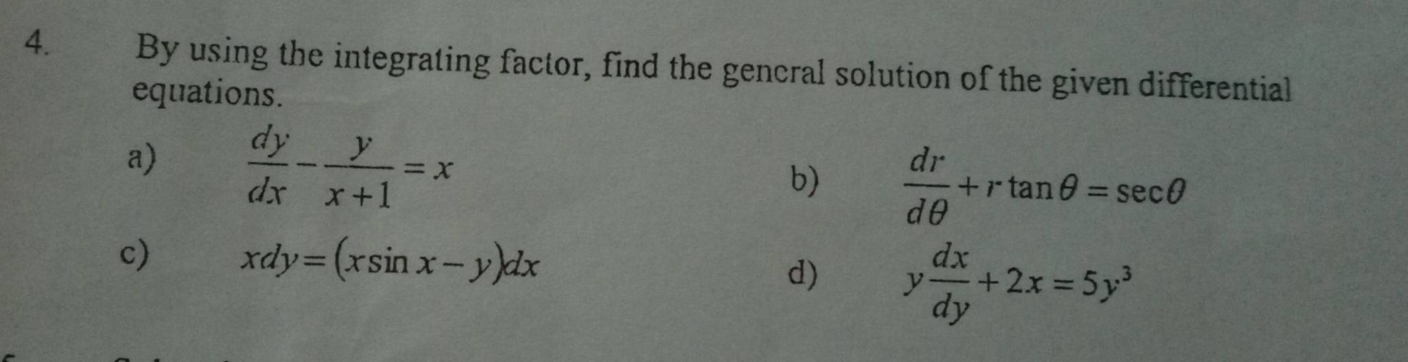 By using the integrating factor, find the gencral solution of the given differential 
equations. 
a)
 dy/dx - y/x+1 =x
b)  dr/dθ  +rtan θ =sec θ
c)
xdy=(xsin x-y)dx
d) y dx/dy +2x=5y^3