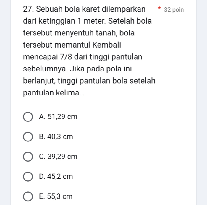 Sebuah bola karet dilemparkan 32 poin
dari ketinggian 1 meter. Setelah bola
tersebut menyentuh tanah, bola
tersebut memantul Kembali
mencapai 7/8 dari tinggi pantulan
sebelumnya. Jika pada pola ini
berlanjut, tinggi pantulan bola setelah
pantulan kelima...
A. 51,29 cm
B. 40,3 cm
C. 39,29 cm
D. 45,2 cm
E. 55,3 cm