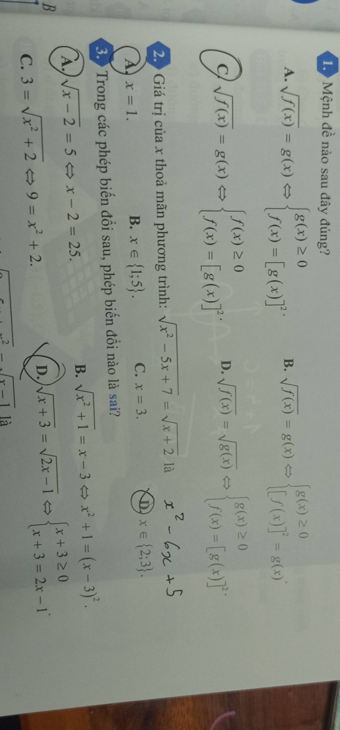 Mệnh đề nào sau đây đúng?
A. sqrt(f(x))=g(x)Leftrightarrow beginarrayl g(x)≥ 0 f(x)=[g(x)]^2· endarray. sqrt(f(x))=g(x)Leftrightarrow beginarrayl g(x)≥ 0 [f(x)]^2=g(x)endarray.. 
B.
C sqrt(f(x))=g(x)Leftrightarrow beginarrayl f(x)≥ 0 f(x)=[g(x)]^2endarray. D. sqrt(f(x))=sqrt(g(x))Leftrightarrow beginarrayl g(x)≥ 0 f(x)=[g(x)]^2endarray.
2. Giá trị của x thoả mãn phương trình: sqrt(x^2-5x+7)=sqrt (x+2)° là
A x=1.
B. x∈  1;5.
C. x=3.
x∈  2;3. 
3. Trong các phép biến đổi sau, phép biến đồi nào là sai?
B. sqrt(x^2+1)=x-3arrow
À sqrt(x-2)=5 ⇔ x-2=25. > x^2+1=(x-3)^2.
B
C. 3=sqrt(x^2+2) 9=x^2+2.
D. sqrt(x+3)=sqrt(2x-1) overline 1Leftrightarrow beginarrayl x+3≥ 0 x+3=2x-1endarray.
x-1 là