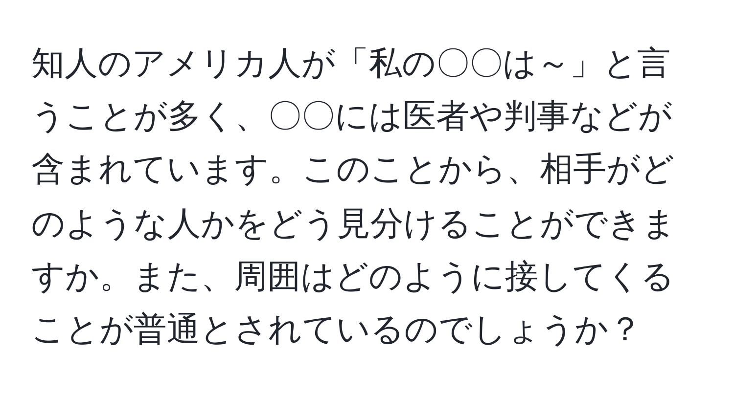 知人のアメリカ人が「私の〇〇は～」と言うことが多く、〇〇には医者や判事などが含まれています。このことから、相手がどのような人かをどう見分けることができますか。また、周囲はどのように接してくることが普通とされているのでしょうか？