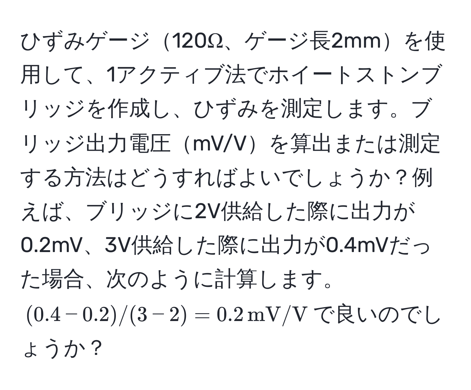 ひずみゲージ120Ω、ゲージ長2mmを使用して、1アクティブ法でホイートストンブリッジを作成し、ひずみを測定します。ブリッジ出力電圧mV/Vを算出または測定する方法はどうすればよいでしょうか？例えば、ブリッジに2V供給した際に出力が0.2mV、3V供給した際に出力が0.4mVだった場合、次のように計算します。$(0.4 - 0.2) / (3 - 2) = 0.2 , mV/V$で良いのでしょうか？