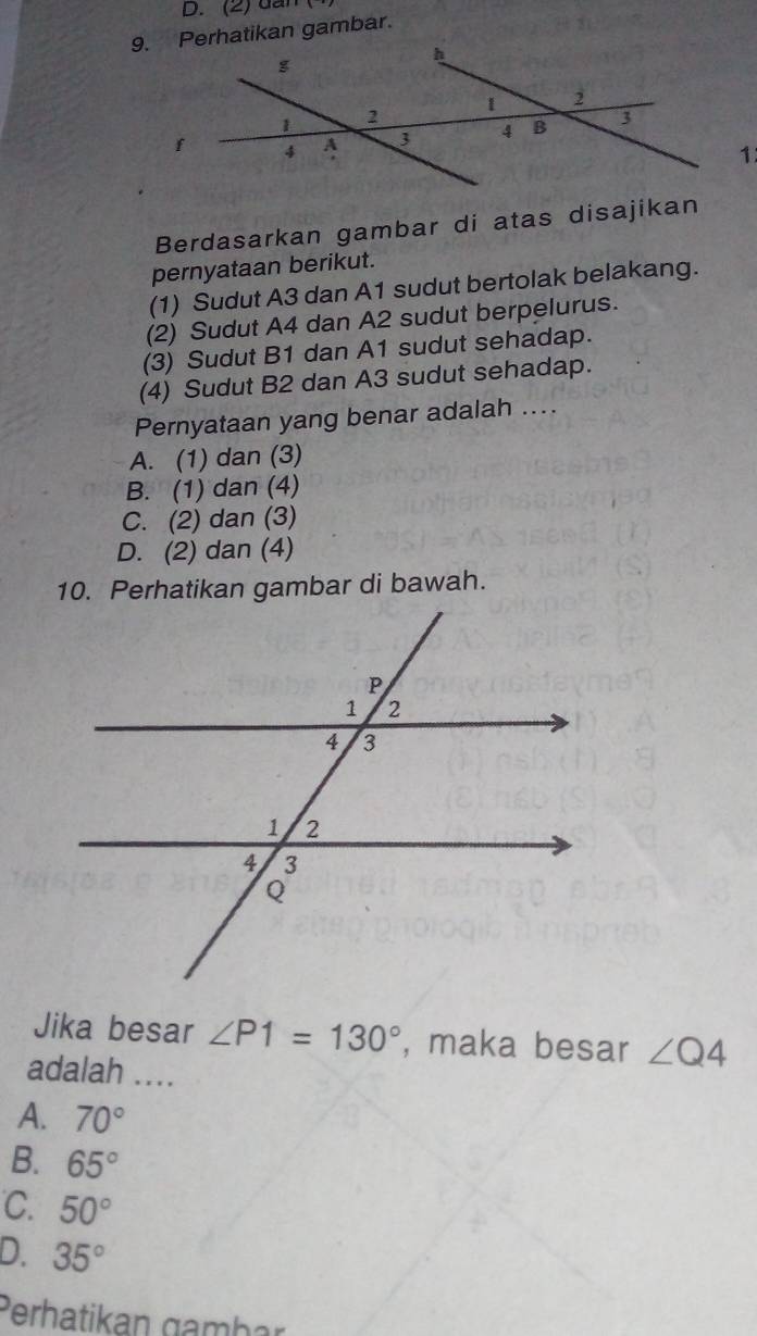 (2) dân
9. Perhatikan gambar.
Berdasarkan gambar di atas disajikan
pernyataan berikut.
(1) Sudut A3 dan A1 sudut bertolak belakang.
(2) Sudut A4 dan A2 sudut berpelurus.
(3) Sudut B1 dan A1 sudut sehadap.
(4) Sudut B2 dan A3 sudut sehadap.
Pernyataan yang benar adalah ...
A. (1) dan (3)
B. (1) dan (4)
C. (2) dan (3)
D. (2) dan (4)
10. Perhatikan gambar di bawah.
Jika besar ∠ P1=130° , maka besar ∠ Q4
adalah ....
A. 70°
B. 65°
C. 50°
D. 35°
Perhatikan gambar