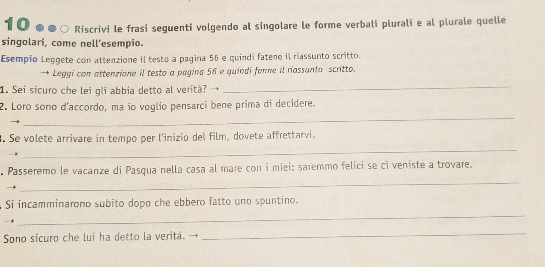 Riscrivi le frasi seguenti volgendo al singolare le forme verbali plurali e al plurale quelle 
singolari, come nell’esempio. 
Esempio Leggete con attenzione il testo a pagina 56 e quindi fatene il riassunto scritto. 
Leggi con attenzione il testo a pagina 56 e quindi fanne il riassunto scritto. 
1. Sei sicuro che lei gli abbia detto al verità? → 
_ 
_ 
2. Loro sono d’accordo, ma io voglio pensarci bene prima di decidere. 
. Se volete arrivare in tempo per l’inizio del film, dovete affrettarvi. 
_ 
_ 
. Passeremo le vacanze di Pasqua nella casa al mare con i miei: saremmo felici se ci veniste a trovare. 
_ 
Si incamminarono subito dopo che ebbero fatto uno spuntino. 
Sono sicuro che lui ha detto la verità. → 
_