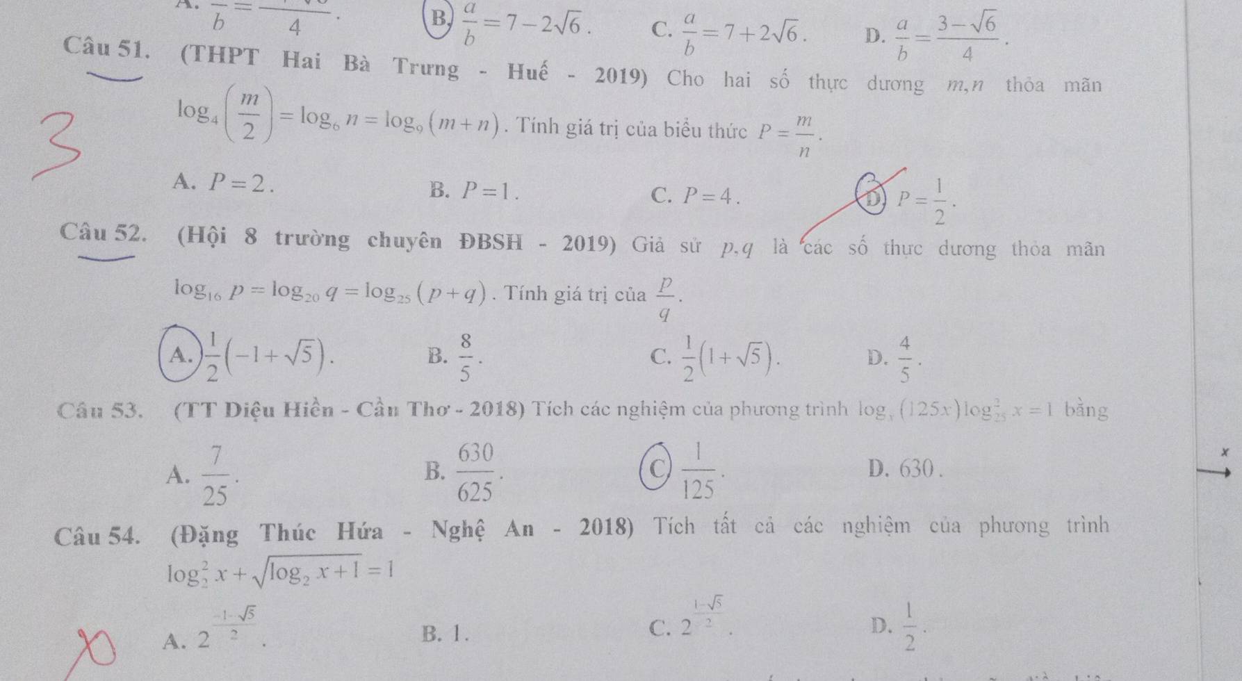 ，o frac b=frac 4.
B.  a/b =7-2sqrt(6). C.  a/b =7+2sqrt(6). D.  a/b = (3-sqrt(6))/4 .
Câu 51. (THPT Hai Bà Trưng - Huế - 2019) Cho hai số thực dương m,n thỏa mãn
log _4( m/2 )=log _6n=log _9(m+n). Tính giá trị của biểu thức P= m/n .
A. P=2. B. P=1. C. P=4. P= 1/2 .
D
Câu 52. (Hội 8 trường chuyên ĐBSH - 2019) Giả sử p,q là các số thực dương thỏa mãn
log _16p=log _20q=log _25(p+q). Tính giá trị của  p/q ·
A.  1/2 (-1+sqrt(5)).  8/5 .  1/2 (1+sqrt(5)).  4/5 .
B.
C.
D.
Câu 53. (TT Diệu Hiền - Cầu Thơ - 2018) Tích các nghiệm của phương trình log _x(125x)log _(25)^2x=1 bàng
A.  7/25 .  630/625 .  1/125 .
x
C)
B. D. 630 .
Câu 54. (Đặng Thúc Hứa - Nghệ An-2018) Tích tất cả các nghiệm của phương trình
log _2^(2x+sqrt(log _2)x+1)=1
C. 2^(frac 1-sqrt(5))2.
D.
A. 2^(frac -1-sqrt(5))2. B. 1.  1/2 .