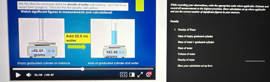 While recording your observations, write the appropriate units where applicable. Estimate and 
Use this slide for necessary data for density of water calculations. See Part D on record all measurements to the highest precision. Show calculation set up where applicable 
report form (page 6). This is for the first density calculation. and use the correct number of significant figures in your answers. 
Watch significant figures in measurements and calculationsil 
Density 
1. Density of Water 
Mass of empty graduated cylinder 
Mass of water + graduated cylinder 
Mass of water 
Volume of water 
_ 
Density of water 
Empty graduated cylinder on balance Mass of graduated cylinder and water Show your calculation set up here 
01:46 /03:37