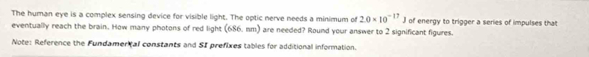 The human eye is a complex sensing device for visible light. The optic nerve needs a minimum of 2.0* 10^(-17)J of energy to trigger a series of impulses that 
eventually reach the brain. How many photons of red light (686. nm) are needed? Round your answer to 2 significant figures. 
Note: Reference the Fundamer tal constants and SI prefixes tables for additional information.