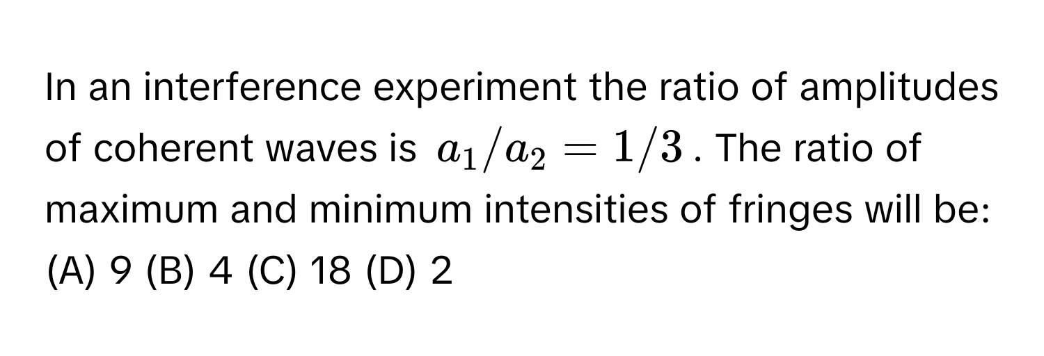 In an interference experiment the ratio of amplitudes of coherent waves is $a_1/a_2 = 1/3$. The ratio of maximum and minimum intensities of fringes will be:

(A) 9 (B) 4 (C) 18 (D) 2