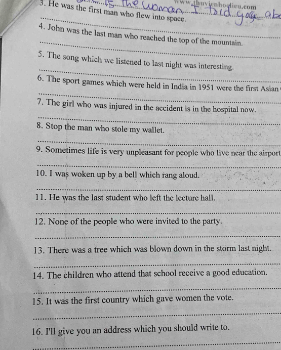 ww.thuvienhoolieu.com 
3. He was the first man who flew into space. 
_ 
_ 
4. John was the last man who reached the top of the mountain. 
_ 
5. The song which we listened to last night was interesting. 
_ 
6. The sport games which were held in India in 1951 were the first Asian 
_ 
7. The girl who was injured in the accident is in the hospital now. 
8. Stop the man who stole my wallet. 
_ 
9. Sometimes life is very unpleasant for people who live near the airport 
_ 
10. I was woken up by a bell which rang aloud. 
_ 
l1. He was the last student who left the lecture hall. 
_ 
12. None of the people who were invited to the party. 
_ 
13. There was a tree which was blown down in the storm last night. 
_ 
14. The children who attend that school receive a good education. 
_ 
15. It was the first country which gave women the vote. 
_ 
16. I'll give you an address which you should write to. 
_