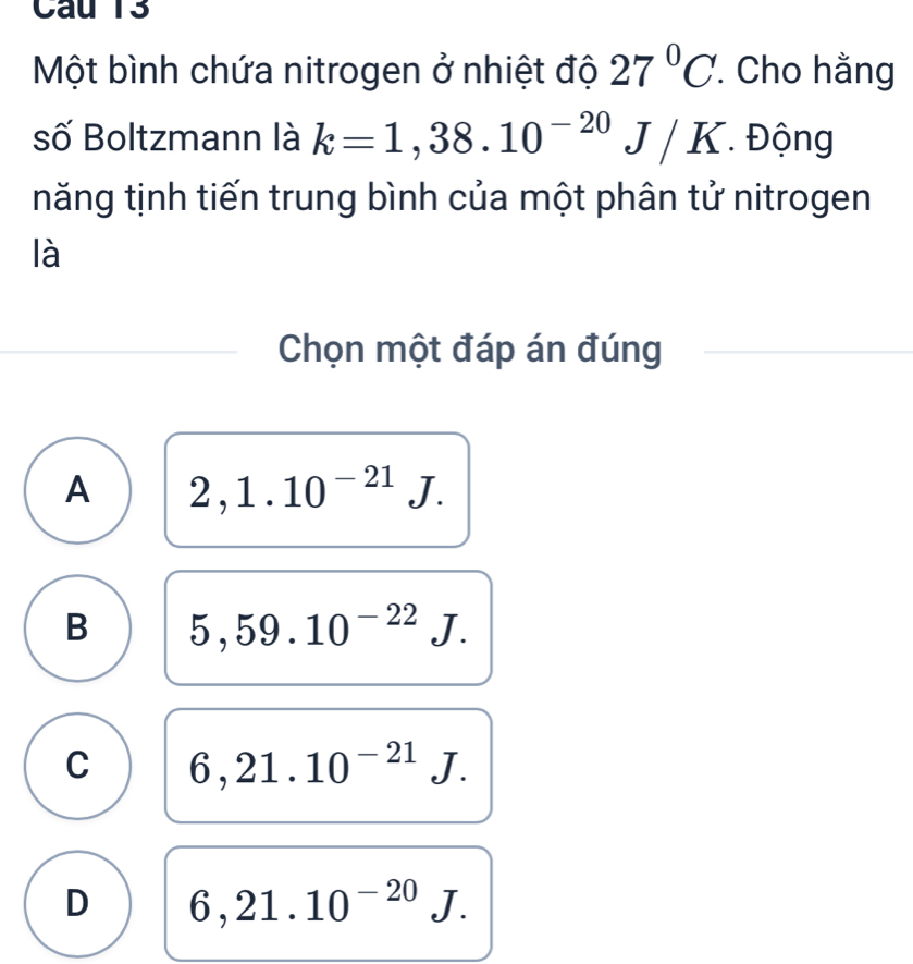 Một bình chứa nitrogen ở nhiệt độ 27°C. Cho hằng
số Boltzmann là k=1,38.10^(-20)J/K Động
năng tịnh tiến trung bình của một phân tử nitrogen
là
Chọn một đáp án đúng
A 2,1.10^(-21)J.
B 5,59.10^(-22)J.
C 6,21.10^(-21)J.
D 6,21.10^(-20)J.