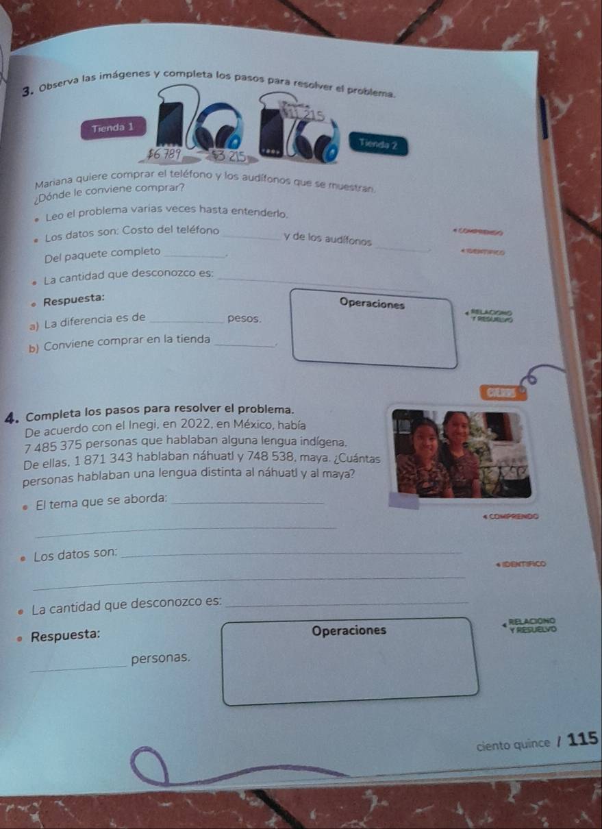 Ob las imágenes y completa los pasos 
Mariana quiere comprar el teléfono y los audífonos que se muestra 
¿Dónde le conviene comprar? 
Leo el problema varias veces hasta entenderlo. 
_ 
Los datos son: Costo del teléfono_ 
y de los audífonos 
Del paquete completo _. 
La cantidad que desconozco es:_ 
Respuesta: 
Operaciones RELACOMO 
a) La diferencia es de _pesos. 
b) Conviene comprar en la tienda _。 
4. Completa los pasos para resolver el problema. 
De acuerdo con el Inegi, en 2022, en México, había
7 485 375 personas que hablaban alguna lengua indígena. 
De ellas, 1 871 343 hablaban náhuatl y 748 538, maya. ¿Cuántas 
personas hablaban una lengua distinta al náhuatl y al maya? 
El tema que se aborda:_ 
_ 
4 COMPRENDO 
Los datos son:_ 
6IDENTIRICO 
_ 
La cantidad que desconozco es:_ 
Respuesta: Operaciones RELACIONO Y RESUELVD 
_ 
personas. 
ciento quince / 115