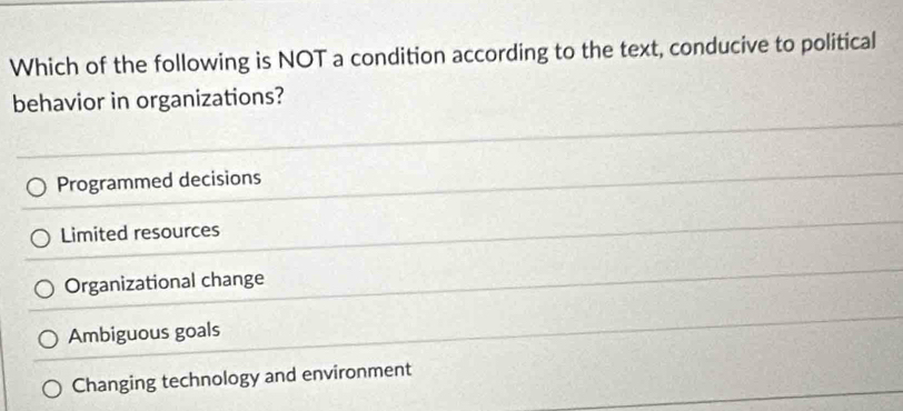 Which of the following is NOT a condition according to the text, conducive to political
behavior in organizations?
Programmed decisions
Limited resources
Organizational change
Ambiguous goals
Changing technology and environment