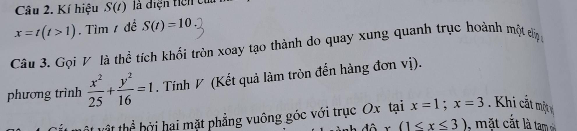 Kí hiệu S(t) là diện tích cử
x=t(t>1). Tìm t để S(t)=10
Câu 3. Gọi V là thể tích khối tròn xoay tạo thành do quay xung quanh trục hoành một elipo 
phương trình  x^2/25 + y^2/16 =1. Tính V (Kết quả làm tròn đến hàng đơn vị). 
t t h b i ai mặt phẳng vuông góc với trục Ox tại x=1; x=3 Khi cắt một
(1≤ x≤ 3) , mặt cắt là tam oi