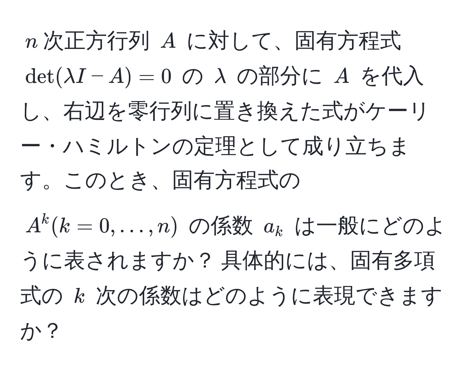 $n$次正方行列 $A$ に対して、固有方程式 $det(lambda I - A) = 0$ の $lambda$ の部分に $A$ を代入し、右辺を零行列に置き換えた式がケーリー・ハミルトンの定理として成り立ちます。このとき、固有方程式の $A^k (k=0,…,n)$ の係数 $a_k$ は一般にどのように表されますか？ 具体的には、固有多項式の $k$ 次の係数はどのように表現できますか？