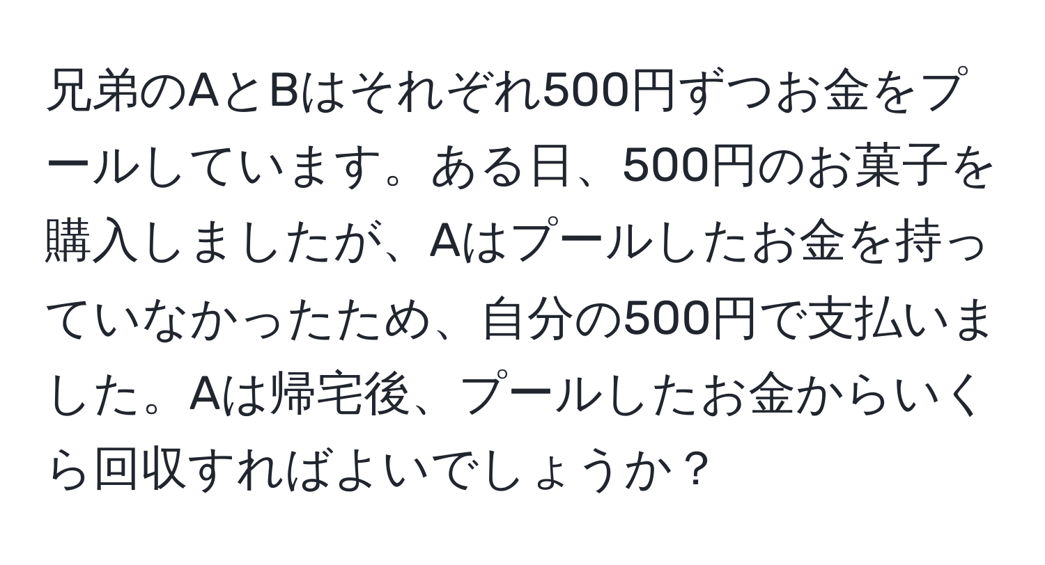 兄弟のAとBはそれぞれ500円ずつお金をプールしています。ある日、500円のお菓子を購入しましたが、Aはプールしたお金を持っていなかったため、自分の500円で支払いました。Aは帰宅後、プールしたお金からいくら回収すればよいでしょうか？