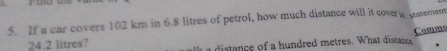 If a car covers 102 km in 6.8 litres of petrol, how much distance will it covera statement 
Commo
24.2 litres? 
a dis nce of a hundred metres. What distance