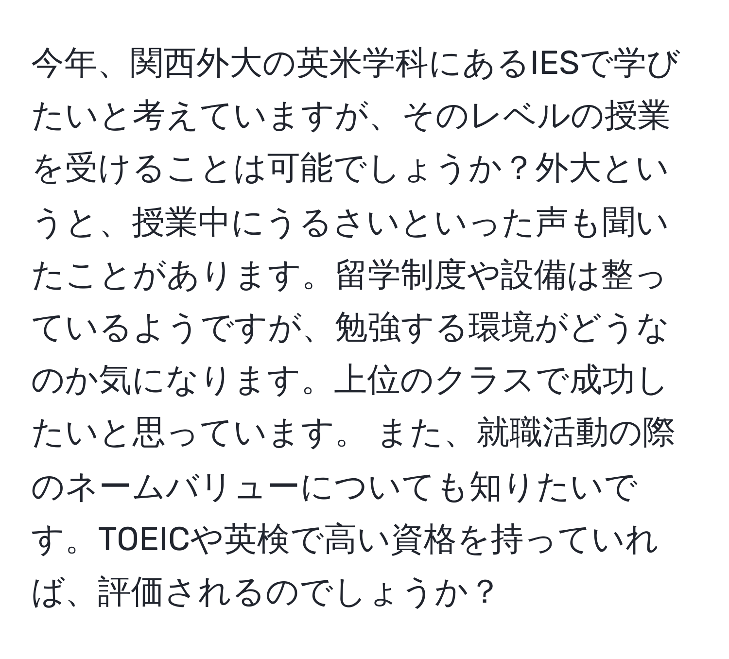 今年、関西外大の英米学科にあるIESで学びたいと考えていますが、そのレベルの授業を受けることは可能でしょうか？外大というと、授業中にうるさいといった声も聞いたことがあります。留学制度や設備は整っているようですが、勉強する環境がどうなのか気になります。上位のクラスで成功したいと思っています。 また、就職活動の際のネームバリューについても知りたいです。TOEICや英検で高い資格を持っていれば、評価されるのでしょうか？