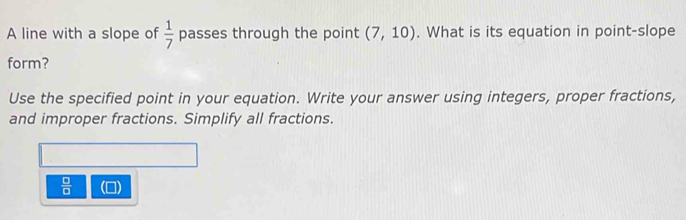 A line with a slope of  1/7  passes through the point (7,10). What is its equation in point-slope 
form? 
Use the specified point in your equation. Write your answer using integers, proper fractions, 
and improper fractions. Simplify all fractions.
 □ /□   -