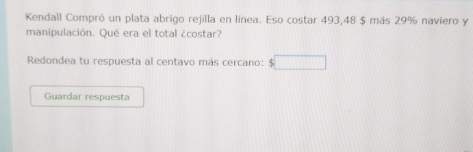 Kendall Compró un plata abrigo rejilla en línea. Eso costar 493, 48 $ más 29% naviero y 
manipulación. Qué era el total ¿costar? 
Redondea tu respuesta al centavo más cercano: 
Guardar respuesta