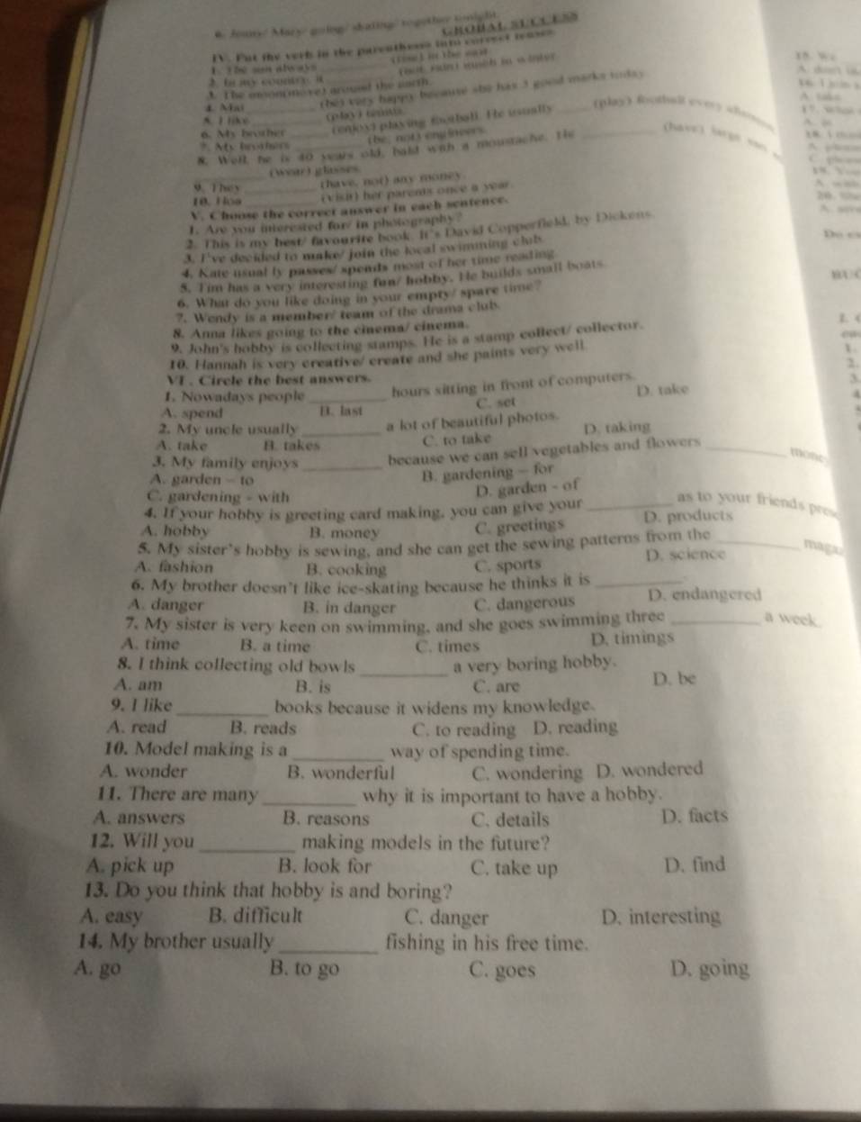 Jouns/ Mary going/ dating/ togethe sight
Crobal secues
IV. Fut the verk in the parenthesss int coresct teases
d   the s 
_Faut Fun i susih in winter
15 w
1. the son always A    
2. b my countr e a
1 The moon movet arousd the uacth.
     
4 Mai _(he) very happy becaute she has 3 good marks toda .
A c
A. I like _(4y) (=
( oy) playing fotball. He usually
Bay) Rothat every Afa ‘” ““
A. 
6. My brother          
the; notvengineers
N. Well, he is 40 years old, bald wih a moustache. Th
(have) largn san .
*. Ate brormiss A pbcs         
(wear) glasses
thave, not) any money.
   
10. Hoa _(visit) her parents once a year.
A wab
9. They 26. % A. sors
V. Choose the correct answer in each sentence.
1. Are you interested for in photography ?
2. This is my best/ favourite book. It's David Copperfield, by Dickens.
3. I've decided to make/ join the local swimming clib
Do c
4. Kate usual ly passes/ spends most of her time reading
5. Tim has a very interesting fom/ hobby. He builds small boats A C
6. What do you like doing in your empty/ spare time?
7. Wendy is a member' team of the drama club.
8. Anna likes going to the cinema/ cinema.
1. (
9. John's hobby is collecting stamps. He is a stamp collect/ collector.
ea
10. Hannah is very creative/ create and she paints very well
1
2.
VI . Circle the best answers. 3
1. Nowadays people hours sitting in front of computers.
A. spend _B. last C. set D. take
4
2. My uncle usually _a lot of beautiful photos.
A. take B. takes
C. to take D. taking
3. My family enjoys _because we can sell vegetables and flowers ._
mone
A. garden - to
B. gardening - for
C. gardening - with
D. garden - of
4. If your hobby is greeting card making, you can give your_ as to your friends pres
A. hobby B. money D. products
C. greetings
5. My sister’s hobby is sewing, and she can get the sewing patterns from the_
D. science
magz
A. fashion B. cooking C. sports
6. My brother doesn’t like ice-skating because he thinks it is_
A. danger B. in danger C. dangerous D. endangered
7. My sister is very keen on swimming, and she goes swimming three_
a week.
A. time B. a time C. times D. timings
8. I think collecting old bowls a very boring hobby.
A. am B. is _C. are D. be
9. I like _books because it widens my knowledge.
A. read B. reads C. to reading D. reading
10. Model making is a _way of spending time.
A. wonder B. wonderful C. wondering D. wondered
11. There are many _why it is important to have a hobby.
A. answers B. reasons C. details D. facts
12. Will you _making models in the future?
A. pick up B. look for C. take up D. find
13. Do you think that hobby is and boring?
A. easy B. difficult C. danger D. interesting
14. My brother usually _fishing in his free time.
A. go B. to go C. goes D. going