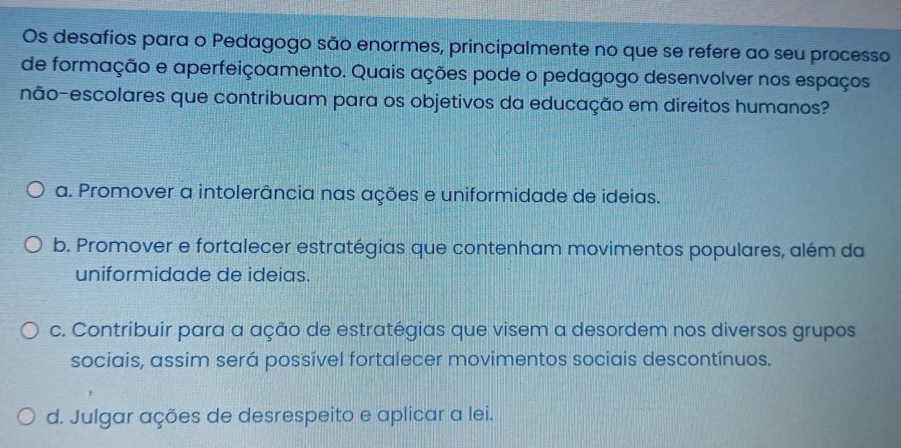 Os desafios para o Pedagogo são enormes, principalmente no que se refere ao seu processo
de formação e aperfeiçoamento. Quais ações pode o pedagogo desenvolver nos espaços
não-escolares que contribuam para os objetivos da educação em direitos humanos?
a. Promover a intolerância nas ações e uniformidade de ideias.
b. Promover e fortalecer estratégias que contenham movimentos populares, além da
uniformidade de ideias.
c. Contribuir para a ação de estratégias que visem a desordem nos diversos grupos
sociais, assim será possível fortalecer movimentos sociais descontínuos.
d. Julgar ações de desrespeito e aplicar a lei.