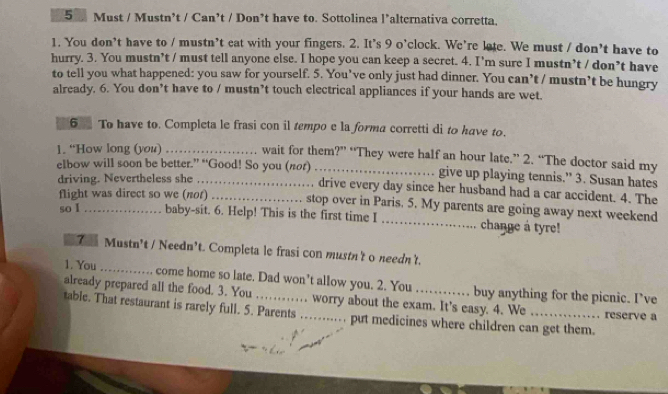 Must / Mustn’t / Can’t / Don’t have to. Sottolinea l’alternativa corretta. 
1. You don’t have to / mustn’t eat with your fingers. 2. It’s 9 o’clock. We’re late. We must / don’t have to 
hurry. 3. You mustn’t / must tell anyone else. I hope you can keep a secret. 4. I’m sure I mustn’t / don’t have 
to tell you what happened: you saw for yourself. 5. You’ve only just had dinner. You can’t / mustn’t be hungry 
already. 6. You don’t have to / mustn’t touch electrical appliances if your hands are wet. 
6 To have to. Completa le frasi con il tempo e la forma corretti di to have to. 
1. “How long (you) _wait for them?” “They were half an hour late.” 2. “The doctor said my 
elbow will soon be better.” “Good! So you (not)_ give up playing tennis.” 3. Susan hates 
driving. Nevertheless she _, drive every day since her husband had a car accident. 4. The 
flight was direct so we (not) stop over in Paris. 5. My parents are going away next weekend 
so I baby-sit. 6. Help! This is the first time I _change a tyre! 
7 Mustn't / Needn’t. Completa le frasi con mustn't o needn't. 
1. You _ come home so late. Dad won’t allow you. 2. You buy anything for the picnic. I’ve 
already prepared all the food. 3. You worry about the exam. It's easy. 4. We . . reserve a 
table. That restaurant is rarely full. 5. Parents_ . put medicines where children can get them.