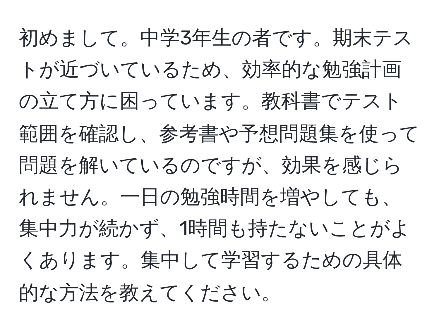 初めまして。中学3年生の者です。期末テストが近づいているため、効率的な勉強計画の立て方に困っています。教科書でテスト範囲を確認し、参考書や予想問題集を使って問題を解いているのですが、効果を感じられません。一日の勉強時間を増やしても、集中力が続かず、1時間も持たないことがよくあります。集中して学習するための具体的な方法を教えてください。