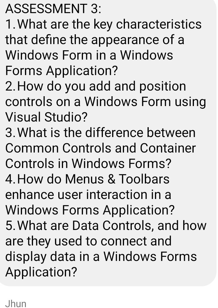 ASSESSMENT 3: 
1.What are the key characteristics 
that define the appearance of a 
Windows Form in a Windows 
Forms Application? 
2. How do you add and position 
controls on a Windows Form using 
Visual Studio? 
3.What is the difference between 
Common Controls and Container 
Controls in Windows Forms? 
4.How do Menus & Toolbars 
enhance user interaction in a 
Windows Forms Application? 
5.What are Data Controls, and how 
are they used to connect and 
display data in a Windows Forms 
Application? 
Jhun