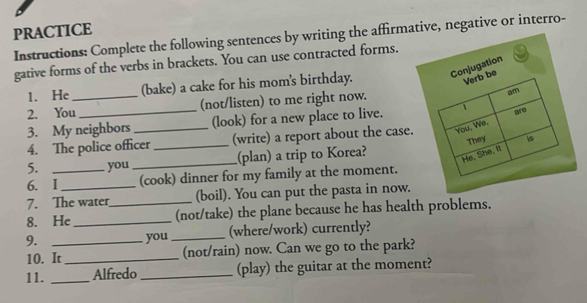 PRACTICE 
Instructions: Complete the following sentences by writing the affirmative, negative or interro- 
gative forms of the verbs in brackets. You can use contracted forms. 
1. He (bake) a cake for his mom's birthday. 
2. You_ _(not/listen) to me right now. 
3. My neighbors _(look) for a new place to live. 
4. The police officer _(write) a report about the case 
5. you _(plan) a trip to Korea? 
6. I__ (cook) dinner for my family at the moment. 
7. The water (boil). You can put the pasta in now. 
8. He_ _(not/take) the plane because he has health problems. 
9. _you _(where/work) currently? 
10. It_ (not/rain) now. Can we go to the park? 
11. _Alfredo _(play) the guitar at the moment?