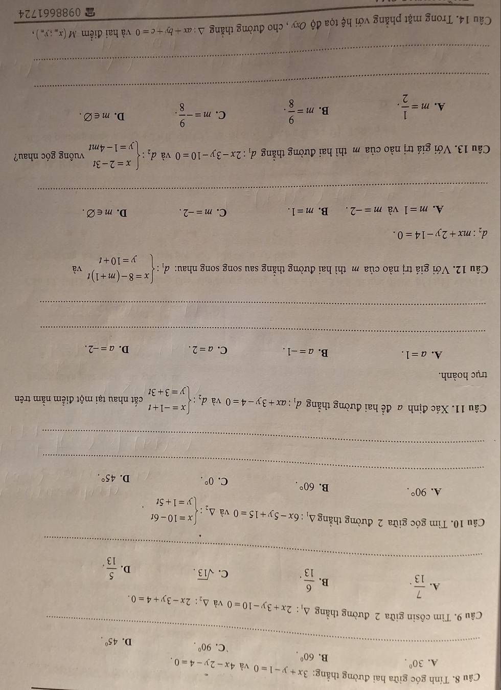 Tính góc giữa hai đường thẳng: 3x+y-1=0 và 4x-2y-4=0.
A. 30^(0^
B. 60^circ 90^circ).
`C.
D. 45°.
_
Câu 9. Tìm côsin giữa 2 đường thẳng △ _1:2x+3y-10=0 và △ _2:2x-3y+4=0.
A.  7/13 . B.  6/13 .
C. sqrt(13).
D.  5/13 .
_
Câu 10. Tìm góc giữa 2 đường thẳng Δ: 6x-5y+15=0 và Delta _2:beginarrayl x=10-6t y=1+5tendarray.
A. 90°.
B. 60°. D. 45°.
C. 0°.
_
_
Câu 11. Xác định a đề hai đường thắng d_1:ax+3y-4=0 và d_2:beginarrayl x=-1+t y=3+3tendarray. cắt nhau tại một điểm nằm trên
trục hoành.
A. a=1. B. a=-1. C. a=2. a=-2.
D.
_
_
_
Câu 12. Với giá trị nào của m thì hai đường thăng sau song song nhau: d_1:beginarrayl x=8-(m+1)t y=10+tendarray. va
d_2:mx+2y-14=0.
A. m=1 và m=-2. B. m=1. C. m=-2. D. m∈ varnothing .
Câu 13. Với giá trị nào của m thì hai đường thắng d_1:2x-3y-10=0 và d_2:beginarrayl x=2-3t y=1-4mtendarray. vuông góc nhau?
A. m= 1/2 . m= 9/8 . C. m=- 9/8 . D. m∈ varnothing .
B.
_
_
Câu 14. Trong mặt phẳng với hệ tọa độ Oxy , cho đường thắng^(ax+by+c=0 và hai điểm M(x_m);y_m),
0988661724