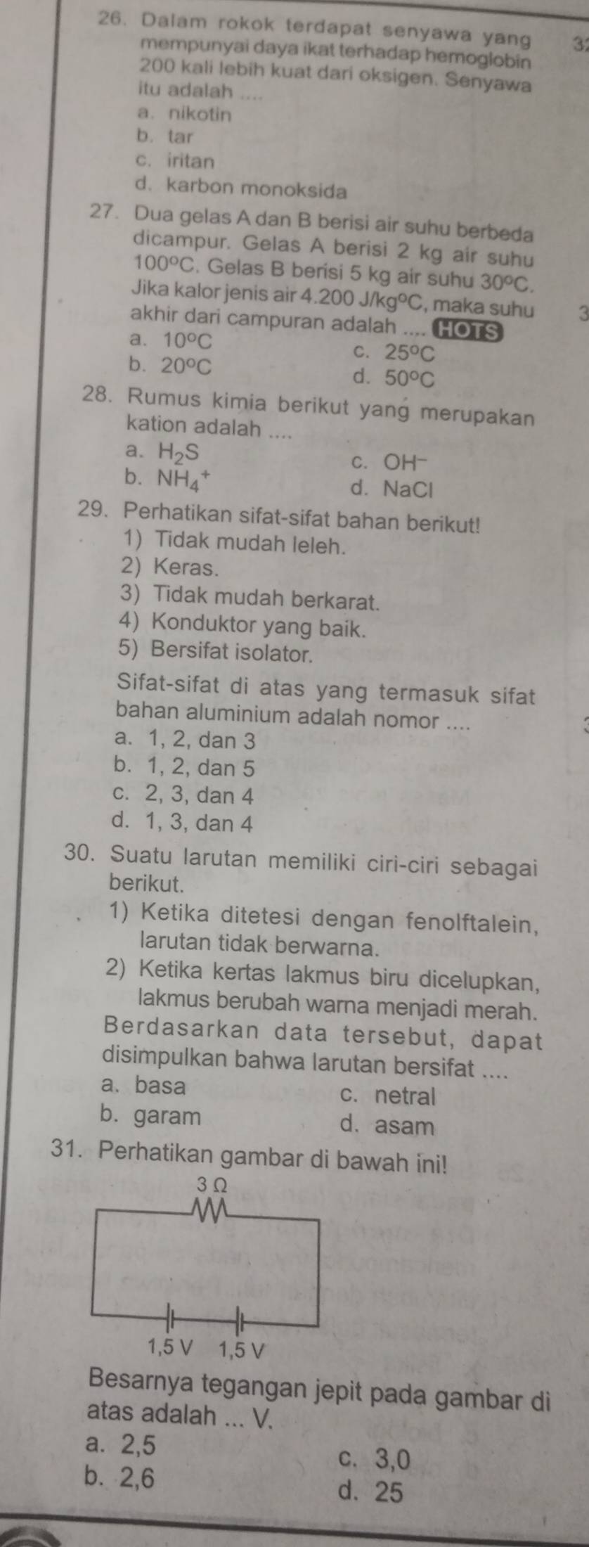 Dalam rokok terdapat senyawa yang 3
mempunyai daya ikat terhadap hemoglobin
200 kali lebih kuat dari oksigen. Senyawa
itu adalah ....
a. nikotin
b. tar
c. iritan
d. karbon monoksida
27. Dua gelas A dan B berisi air suhu berbeda
dicampur. Gelas A berisi 2 kg air suhu
100°C. Gelas B berisi 5 kg air suhu 30^oC.
Jika kalor jenis air 4.200J/kg°C , maka suhu 3
akhir dari campuran adalah .... HOTS
a. 10°C
b. 20^oC
C. 25^oC
d. 50°C
28. Rumus kimia berikut yang merupakan
kation adalah ....
a. H_2S c. OH-
b. NH_4^+ d. NaCl
29. Perhatikan sifat-sifat bahan berikut!
1) Tidak mudah leleh.
2) Keras.
3) Tidak mudah berkarat.
4) Konduktor yang baik.
5) Bersifat isolator.
Sifat-sifat di atas yang termasuk sifat
bahan aluminium adalah nomor ....
a. 1, 2, dan 3
b. 1, 2, dan 5
c. 2, 3, dan 4
d. 1, 3, dan 4
30. Suatu larutan memiliki ciri-ciri sebagai
berikut.
1) Ketika ditetesi dengan fenolftalein,
larutan tidak berwarna.
2) Ketika kertas lakmus biru dicelupkan,
lakmus berubah warna menjadi merah.
Berdasarkan data tersebut, dapat
disimpulkan bahwa larutan bersifat ....
a、 basa c. netral
b. garam d. asam
31. Perhatikan gambar di bawah ini!
Besarnya tegangan jepit pada gambar di
atas adalah ... V.
a⩽ 2,5 c. 3,0
b. 2,6
d. 25