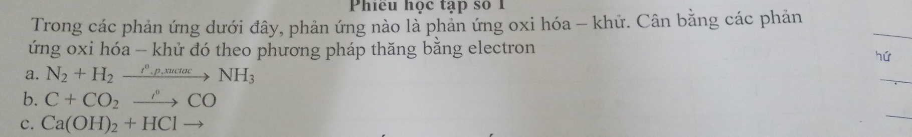 Phiều học tạp số 1
Trong các phản ứng dưới đây, phản ứng nào là phản ứng oxi hóa - khử. Cân bằng các phản
ứng oxi hóa - khử đó theo phương pháp thăng bằng electron
hú
a. N_2+H_2xrightarrow r_circ ,suctacNH_3
b. C+CO_2xrightarrow r°CO
c. Ca(OH)_2+HClto