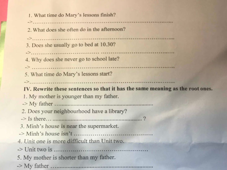 What time do Mary’s lessons finish? 
_ 
2. What does she often do in the afternoon? 
_ 
3. Does she usually go to bed at 10.30? 
_ 
4. Why does she never go to school late? 
_ 
5. What time do Mary’s lessons start? 
_ 
IV. Rewrite these sentences so that it has the same meaning as the root ones. 
1. My mother is younger than my father. 
-> My father_ 
2. Does your neighbourhood have a library? 
-> Is there._ 
? 
3. Minh’s house is near the supermarket. 
-> Minh’s house isn’t_ 
4. Unit one is more difficult than Unit two. 
Unit two is_ 
5. My mother is shorter than my father. 
-> My father_