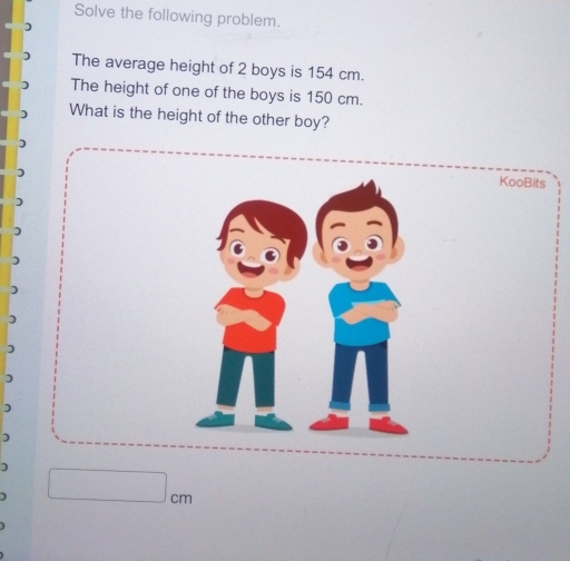 Solve the following problem. 
The average height of 2 boys is 154 cm. 
The height of one of the boys is 150 cm. 
What is the height of the other boy? 
KooBits 
) 
) 
D 
) 
) 
) 
)