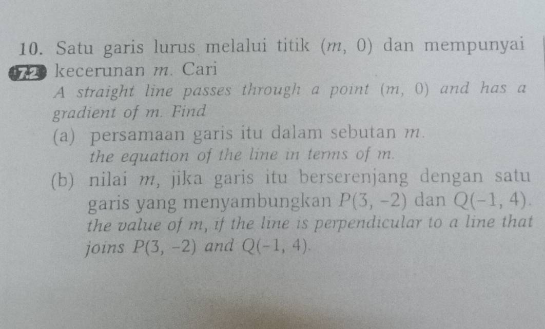 Satu garis lurus melalui titik (m,0) dan mempunyai 
2 kecerunan m. Cari 
A straight line passes through a point (m,0) and has a 
gradient of m. Find 
(a) persamaan garis itu dalam sebutan m. 
the equation of the line in terms of m. 
(b) nilai m, jika garis itu berserenjang dengan satu 
garis yang menyambungkan P(3,-2) dan Q(-1,4). 
the value of m, if the line is perpendicular to a line that 
joins P(3,-2) and Q(-1,4).