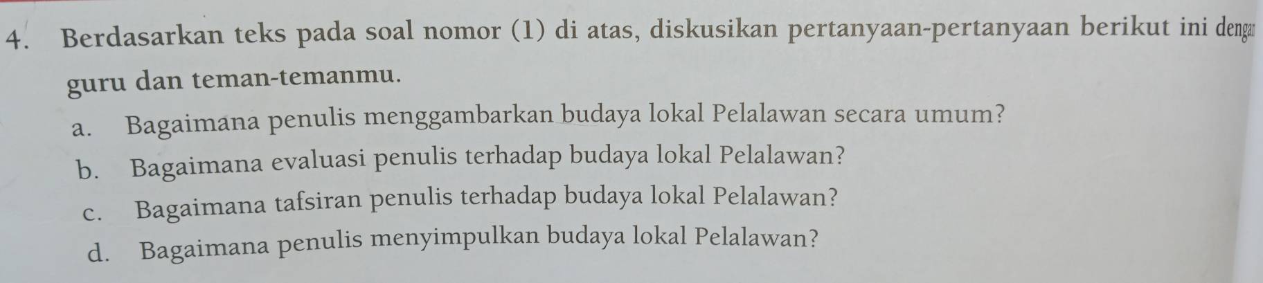 Berdasarkan teks pada soal nomor (1) di atas, diskusikan pertanyaan-pertanyaan berikut ini dengø 
guru dan teman-temanmu. 
a. Bagaimana penulis menggambarkan budaya lokal Pelalawan secara umum? 
b. Bagaimana evaluasi penulis terhadap budaya lokal Pelalawan? 
c. Bagaimana tafsiran penulis terhadap budaya lokal Pelalawan? 
d. Bagaimana penulis menyimpulkan budaya lokal Pelalawan?