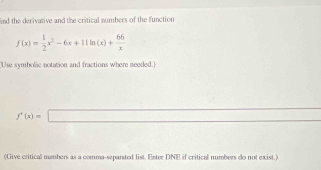 ind the derivative and the critical numbers of the function
f(x)= 1/2 x^2-6x+11ln (x)+ 66/x 
(Use symbolic notation and fractions where needed.)
f'(x)=□
(Give critical numbers as a comma-separated list. Enter DNE if critical numbers do not exist.)