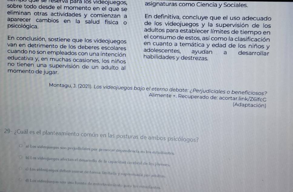 ampo que se reserva para los videojuegos, asignaturas como Ciencia y Sociales.
sobre todo desde el momento en el que se
eliminan otras actividades y comienzan a En definitiva, concluye que el uso adecuado
aparecer cambios en la salud física o de los videojuegos y la supervisión de los
psicológica. adultos para establecer límites de tiempo en
el consumo de estos, así como la clasificación
En conclusión, sostiene que los videojuegos en cuanto a temática y edad de los niños y
van en detrimento de los deberes escolares adolescentes, ayudan a desarrollar
cuando no son empleados con una intención habilidades y destrezas.
educativa y, en muchas ocasiones, los niños
no tienen una supervisión de un adulto al
momento de jugar.
Montagu, J. (2021). Los videojuegos bajo el eterno debate: ¿Perjudiciales o beneficiosos?
Alimente +. Recuperado de: acortar.link/Z6lfcG
(Adaptación)
29- ¿Cuál es el planteamiento común en las posturas de ambos psicólogos?
a) Los videojuegos son perjudiciales por provocar dependencia en los estudiantes.
b) Los videojuegos afectan el desarrollo de la capacidad cerebral de los jóvenes,
c) Los videojuegos deben usarse de forma limitada y supervisada por adultos
d) Los videojuegos son uma fuente de entretenimiento para los estudiantes