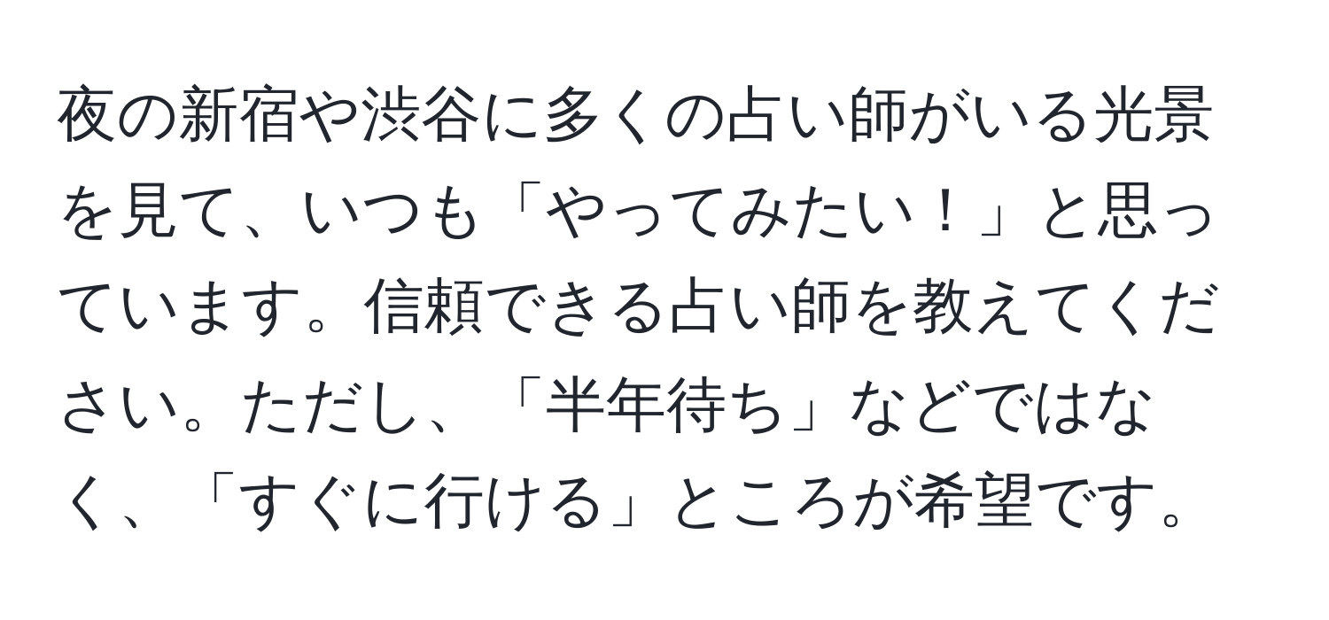 夜の新宿や渋谷に多くの占い師がいる光景を見て、いつも「やってみたい！」と思っています。信頼できる占い師を教えてください。ただし、「半年待ち」などではなく、「すぐに行ける」ところが希望です。