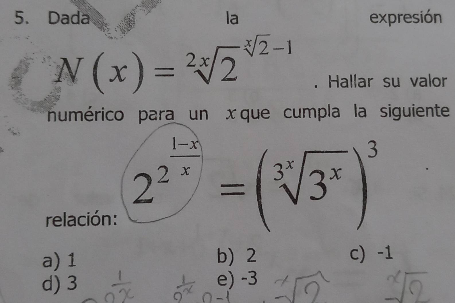 Dada la expresión
N(x)=sqrt [2x]2^((sqrt [x]2)-1). Hallar su valor
numérico para un x que cumpla la siguiente
relación:
2^(frac 1-x)2=(sqrt[3^x](3^x))^3
a) 1 b) 2
c) -1
d) 3
e) -3
a