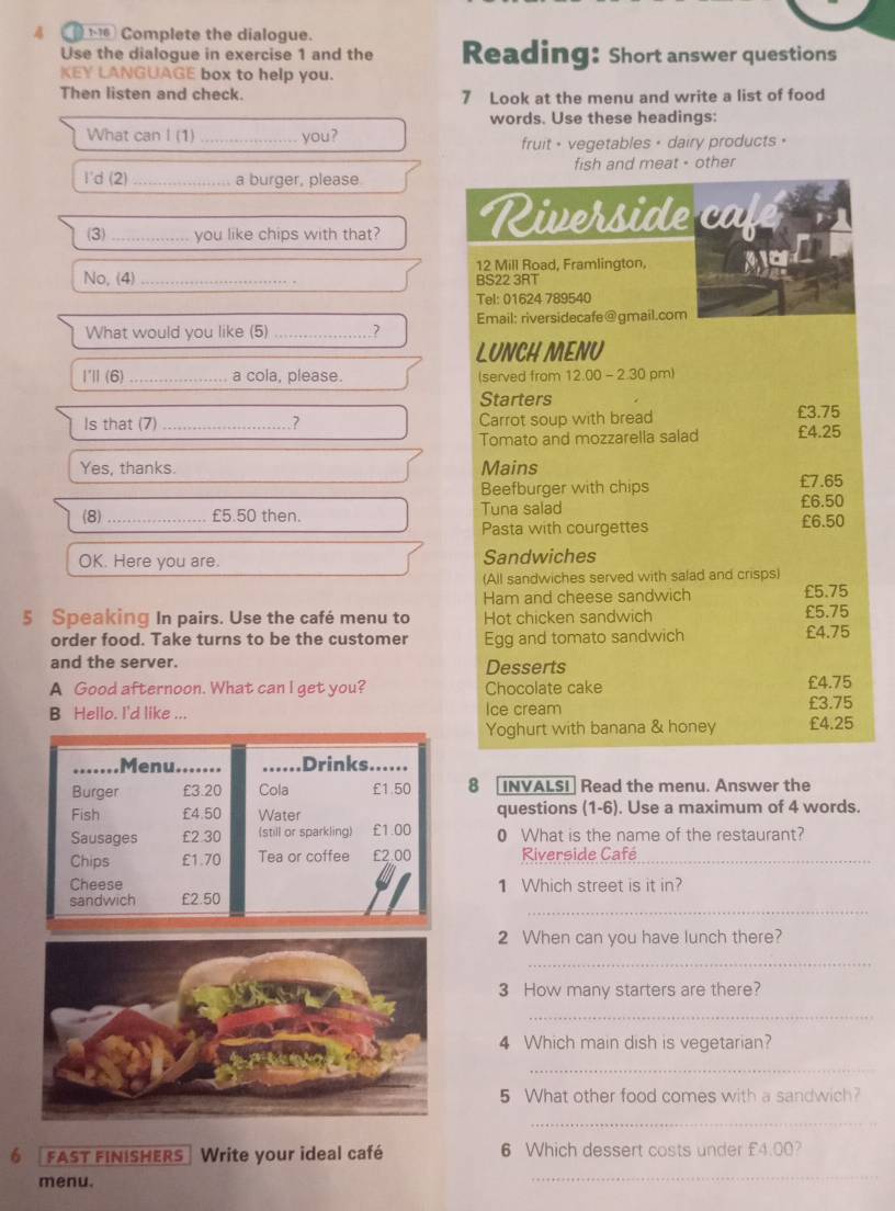 Complete the dialogue. 
Use the dialogue in exercise 1 and the Reading: Short answer questions 
KEY LANGUAGE box to help you. 
Then listen and check 7 Look at the menu and write a list of food 
words. Use these headings: 
What can I (1) _you? 
fruit - vegetables + dairy products • 
fish and meat - other 
I'd (2) _a burger, please 
(3) _you like chips with that? Riverside café 
12 Mill Road, Framlington, 
No, (4) _BS22 3RT 
Tel: 01624 789540 
What would you like (5) _? Email: riversidecafe@gmail.com 
LUNCH MENU 
I'l (6) _a cola, please. (served from 12.00 - 2.30 pm) 
Starters 
Is that (7)_ .? Carrot soup with bread £3.75
Tomato and mozzarella salad £4.25
Yes, thanks. Mains 
Beefburger with chips £7.65
(8) _ £5.50 then. Tuna salad £6.50 £6.50
Pasta with courgettes 
OK. Here you are. Sandwiches 
(All sandwiches served with salad and crisps) 
Ham and cheese sandwich £5.75
5 Speaking In pairs. Use the café menu to Hot chicken sandwich £5.75
order food. Take turns to be the customer Egg and tomato sandwich £4.75
and the server. 
Desserts 
A Good afternoon. What can I get you? Chocolate cake £4.75
B Hello. I'd like ... Ice cream £3.75
Yoghurt with banana & honey £4.25
8 [INVALSI] Read the menu. Answer the 
questions (1-6) . Use a maximum of 4 words. 
0 What is the name of the restaurant? 
Riverside Café_ 
1 Which street is it in? 
_ 
2 When can you have lunch there? 
_ 
3 How many starters are there? 
_ 
4 Which main dish is vegetarian? 
_ 
5 What other food comes with a sandwich? 
_ 
fast finishers Write your ideal café 6 Which dessert costs under £4.00? 
menu. 
_