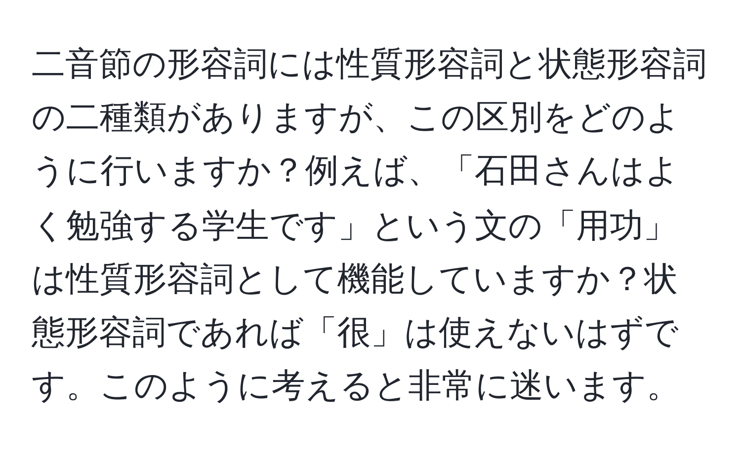 二音節の形容詞には性質形容詞と状態形容詞の二種類がありますが、この区別をどのように行いますか？例えば、「石田さんはよく勉強する学生です」という文の「用功」は性質形容詞として機能していますか？状態形容詞であれば「很」は使えないはずです。このように考えると非常に迷います。