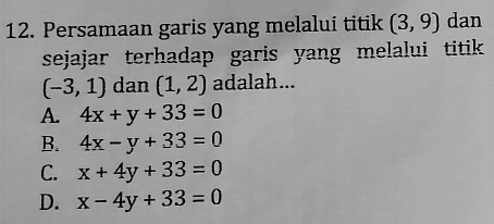 Persamaan garis yang melalui titik (3,9) dan
sejajar terhadap garis yang melalui titik
(-3,1) dan (1,2) adalah...
A. 4x+y+33=0
B. 4x-y+33=0
C. x+4y+33=0
D. x-4y+33=0