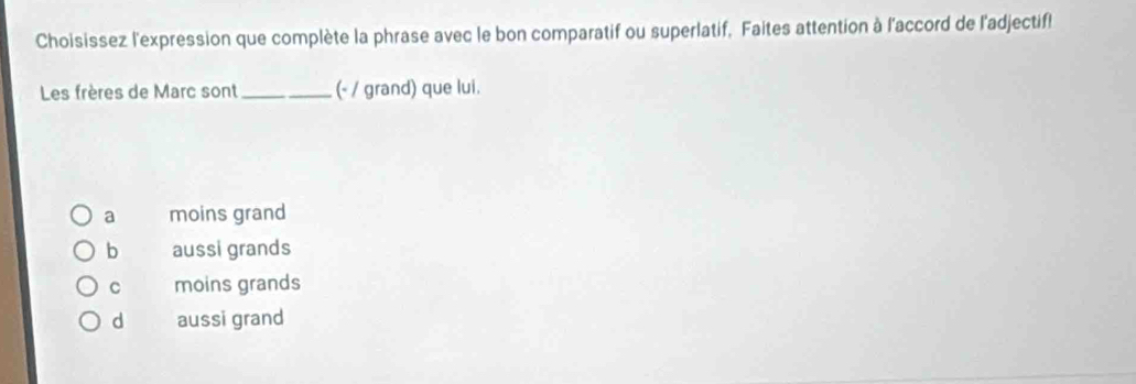 Choisissez l'expression que complète la phrase avec le bon comparatif ou superlatif. Faites attention à l'accord de l'adjectif!
Les frères de Marc sont _(- / grand) que lui.
a moins grand
b aussi grands
C moins grands
d aussi grand