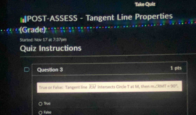 Take Quiz
*POST-ASSESS - Tangent Line Properties
(Grade)
Started: Nov 17at7.at7 m
Quiz Instructions
Question 3 1 pts
True or False: Tangent line overline RM intersects Circle T at M, then m∠ RMT=90°.
True
False