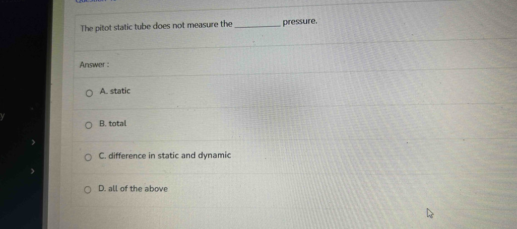 The pitot static tube does not measure the_ pressure.
Answer :
A. static
B. total
C. difference in static and dynamic
D. all of the above